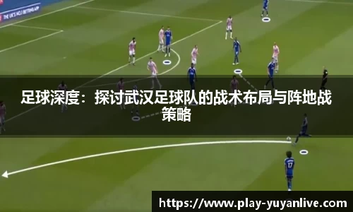 足球深度：探讨武汉足球队的战术布局与阵地战策略