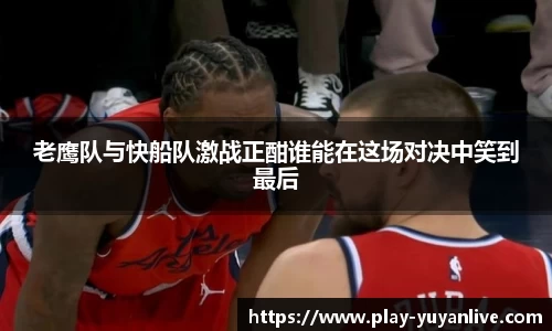 老鹰队与快船队激战正酣谁能在这场对决中笑到最后